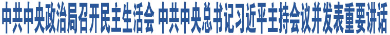 中共中央政治局召開民主生活會 中共中央總書記習(xí)近平主持會議并發(fā)表重要講話