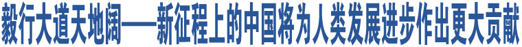 毅行大道天地闊——新征程上的中國將為人類發(fā)展進步作出更大貢獻