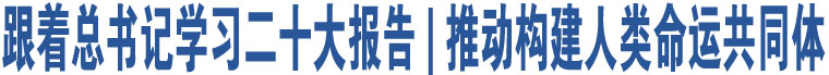 跟著總書記學習二十大報告 | 推動構建人類命運共同體