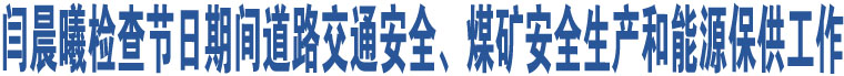 閆晨曦檢查節(jié)日期間道路交通安全、煤礦安全生產(chǎn)和能源保供工作