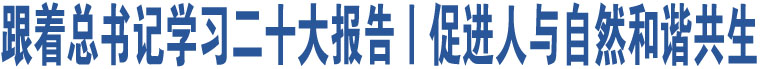 跟著總書(shū)記學(xué)習(xí)二十大報(bào)告丨促進(jìn)人與自然和諧共生