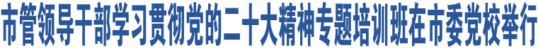 市管領(lǐng)導(dǎo)干部學(xué)習(xí)貫徹黨的二十大精神專(zhuān)題培訓(xùn)班在市委黨校舉行