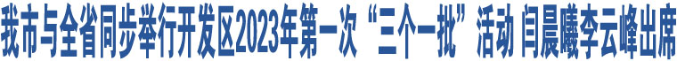 我市與全省同步舉行開發(fā)區(qū)2023年第一次“三個一批”活動 閆晨曦李云峰出席