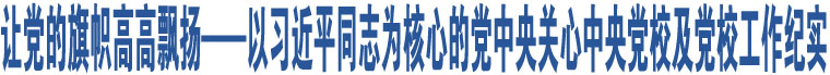 讓黨的旗幟高高飄揚——以習(xí)近平同志為核心的黨中央關(guān)心中央黨校及黨校工作紀實