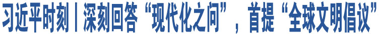 習(xí)近平時刻丨深刻回答“現(xiàn)代化之問”，首提“全球文明倡議”