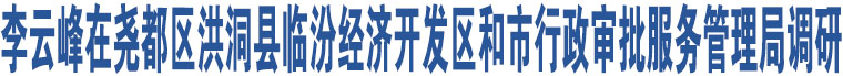 李云峰在堯都區(qū)洪洞縣臨汾經(jīng)濟(jì)開發(fā)區(qū)和市行政審批服務(wù)管理局調(diào)研