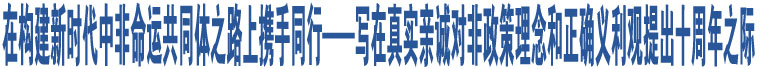 在構(gòu)建新時(shí)代中非命運(yùn)共同體之路上攜手同行——寫在真實(shí)親誠(chéng)對(duì)非政策理念和正確義利觀提出十周年之際