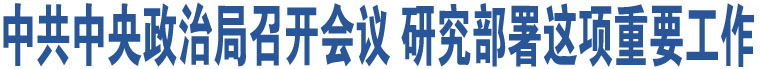 中共中央政治局召開會(huì)議 研究部署這項(xiàng)重要工作