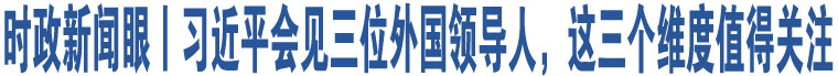 時政新聞眼丨習(xí)近平會見三位外國領(lǐng)導(dǎo)人，這三個維度值得關(guān)注