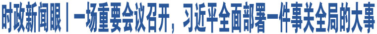 時政新聞眼丨一場重要會議召開，習(xí)近平全面部署一件事關(guān)全局的大事