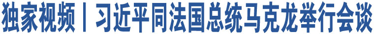 獨(dú)家視頻丨習(xí)近平同法國總統(tǒng)馬克龍舉行會談