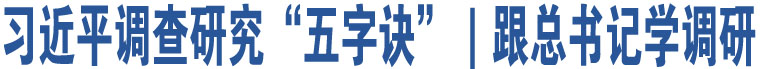 習(xí)近平調(diào)查研究“五字訣”｜跟總書記學(xué)調(diào)研