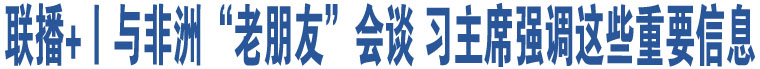 聯(lián)播+丨與非洲“老朋友”會(huì)談 習(xí)主席強(qiáng)調(diào)這些重要信息