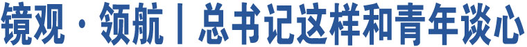 鏡觀·領(lǐng)航丨總書記這樣和青年談心