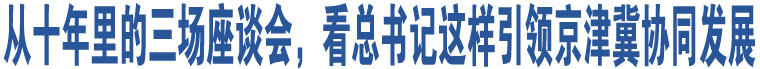 從十年里的三場(chǎng)座談會(huì)，看總書(shū)記這樣引領(lǐng)京津冀協(xié)同發(fā)展