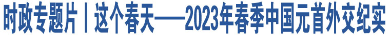 時(shí)政專題片丨這個(gè)春天——2023年春季中國(guó)元首外交紀(jì)實(shí)