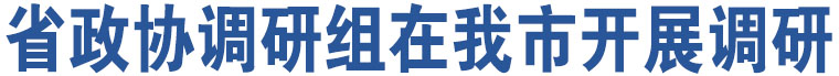 省政協(xié)調(diào)研組在我市開(kāi)展調(diào)研