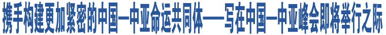 攜手構(gòu)建更加緊密的中國(guó)—中亞命運(yùn)共同體——寫在中國(guó)—中亞峰會(huì)即將舉行之際