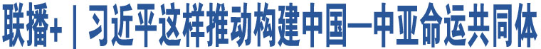 聯(lián)播+｜習(xí)近平這樣推動(dòng)構(gòu)建中國(guó)—中亞命運(yùn)共同體