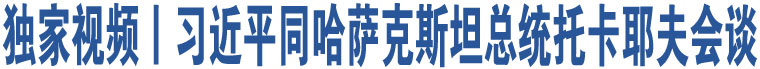 獨(dú)家視頻丨習(xí)近平同哈薩克斯坦總統(tǒng)托卡耶夫會(huì)談