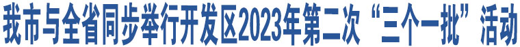 我市與全省同步舉行開發(fā)區(qū)2023年第二次“三個一批”活動