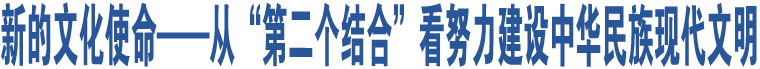 新的文化使命——從“第二個(gè)結(jié)合”看努力建設(shè)中華民族現(xiàn)代文明