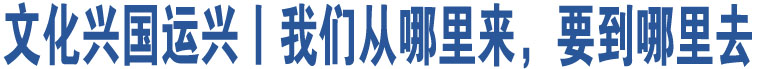 文化興國(guó)運(yùn)興丨我們從哪里來(lái)，要到哪里去