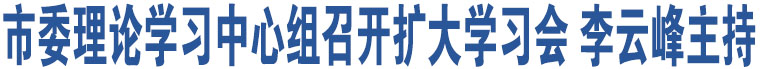 市委理論學(xué)習(xí)中心組召開擴(kuò)大學(xué)習(xí)會(huì) 李云峰主持