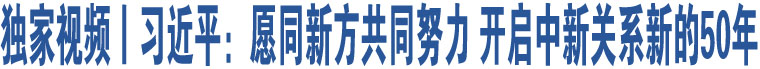 獨家視頻丨習近平：愿同新方共同努力 開啟中新關(guān)系新的50年