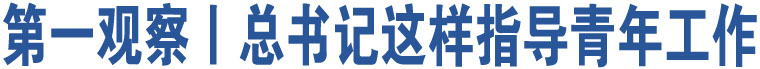 第一觀察丨總書(shū)記這樣指導(dǎo)青年工作