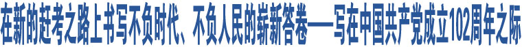 在新的趕考之路上書(shū)寫(xiě)不負(fù)時(shí)代、不負(fù)人民的嶄新答卷——寫(xiě)在中國(guó)共產(chǎn)黨成立102周年之際