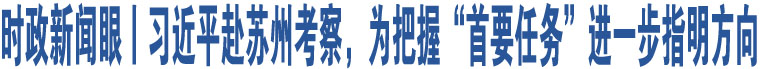 時(shí)政新聞眼丨習(xí)近平赴蘇州考察，為把握“首要任務(wù)”進(jìn)一步指明方向