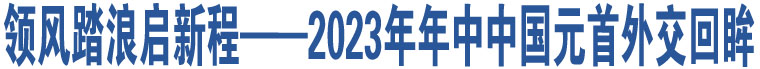 領風踏浪啟新程——2023年年中中國元首外交回眸