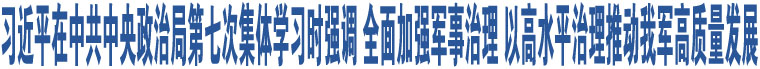 習近平在中共中央政治局第七次集體學習時強調 全面加強軍事治理 以高水平治理推動我軍高質量發(fā)展