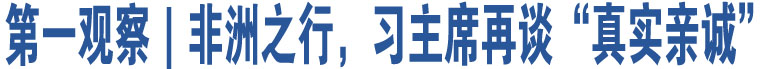 第一觀察｜非洲之行，習(xí)主席再談“真實(shí)親誠(chéng)”