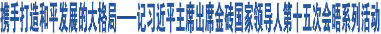 攜手打造和平發(fā)展的大格局——記習(xí)近平主席出席金磚國(guó)家領(lǐng)導(dǎo)人第十五次會(huì)晤系列活動(dòng)