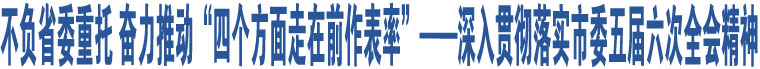 不負(fù)省委重托 奮力推動(dòng)“四個(gè)方面走在前作表率”——深入貫徹落實(shí)市委五屆六次全會(huì)精神