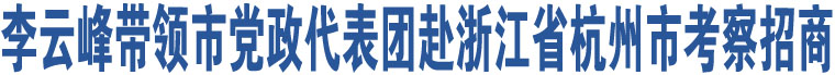 李云峰帶領(lǐng)市黨政代表團(tuán)赴浙江省杭州市考察招商