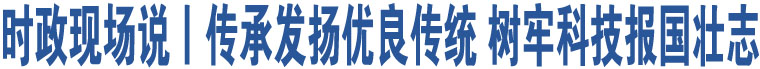 時政現(xiàn)場說丨傳承發(fā)揚優(yōu)良傳統(tǒng) 樹牢科技報國壯志