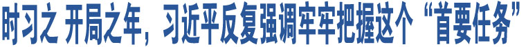 時(shí)習(xí)之 開局之年，習(xí)近平反復(fù)強(qiáng)調(diào)牢牢把握這個(gè)“首要任務(wù)”