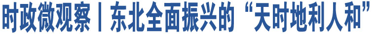 時(shí)政微觀察丨東北全面振興的“天時(shí)地利人和”