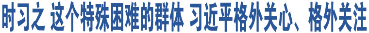 時(shí)習(xí)之 這個(gè)特殊困難的群體 習(xí)近平格外關(guān)心、格外關(guān)注