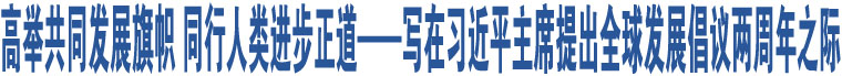 高舉共同發(fā)展旗幟 同行人類進(jìn)步正道——寫在習(xí)近平主席提出全球發(fā)展倡議兩周年之際