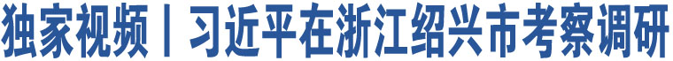 獨(dú)家視頻丨習(xí)近平在浙江紹興市考察調(diào)研