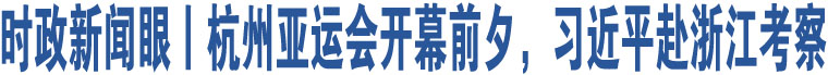 時(shí)政新聞眼丨杭州亞運(yùn)會(huì)開幕前夕，習(xí)近平赴浙江考察