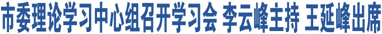 市委理論學(xué)習(xí)中心組召開學(xué)習(xí)會(huì) 李云峰主持 王延峰出席