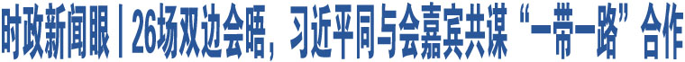 時(shí)政新聞眼丨26場(chǎng)雙邊會(huì)晤，習(xí)近平同與會(huì)嘉賓共謀“一帶一路”合作