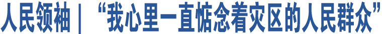 人民領(lǐng)袖｜“我心里一直惦念著災(zāi)區(qū)的人民群眾”