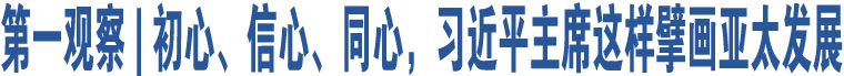 第一觀察 | 初心、信心、同心，習(xí)近平主席這樣擘畫(huà)亞太發(fā)展