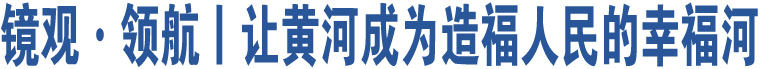 鏡觀·領(lǐng)航丨讓黃河成為造福人民的幸福河